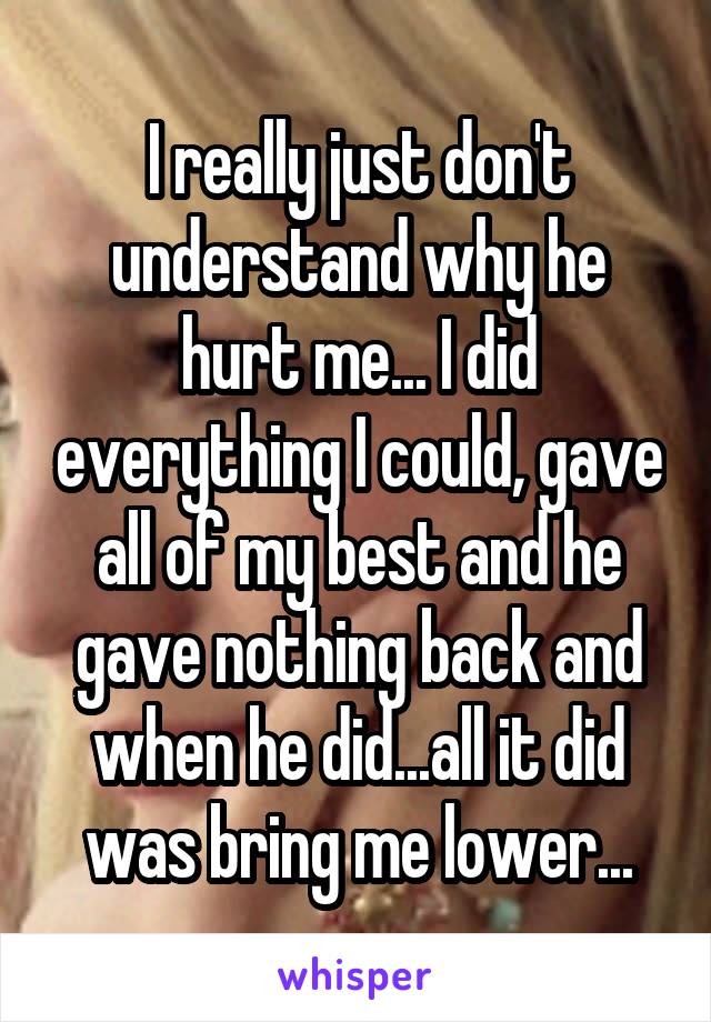 I really just don't understand why he hurt me... I did everything I could, gave all of my best and he gave nothing back and when he did...all it did was bring me lower...