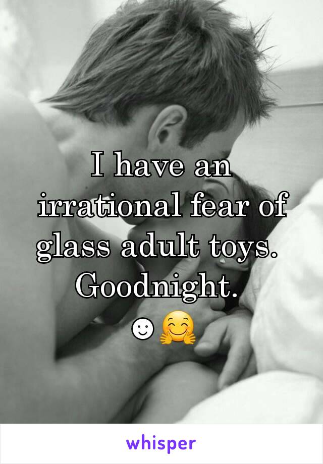 I have an irrational fear of glass adult toys. 
Goodnight. 
☻🤗