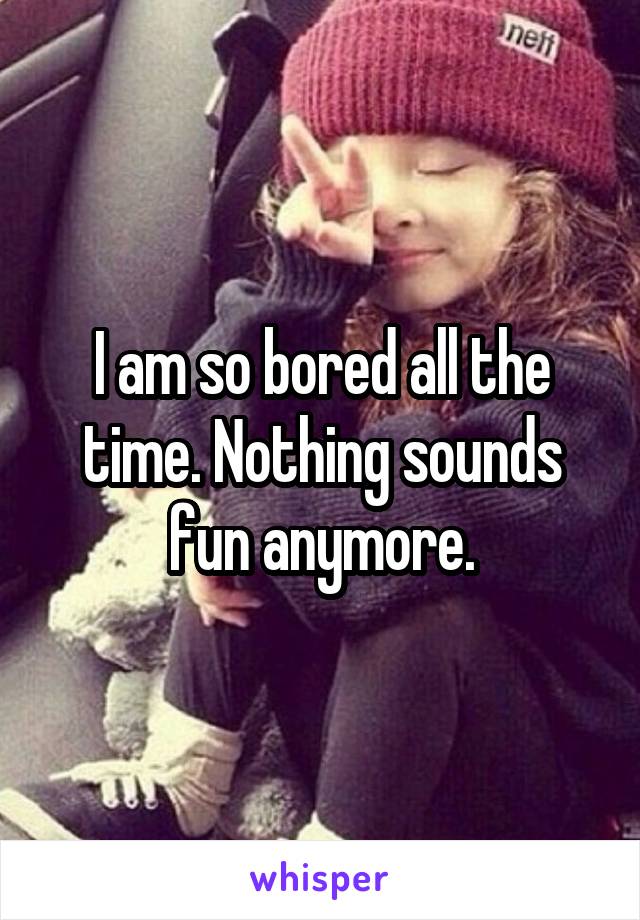 I am so bored all the time. Nothing sounds fun anymore.