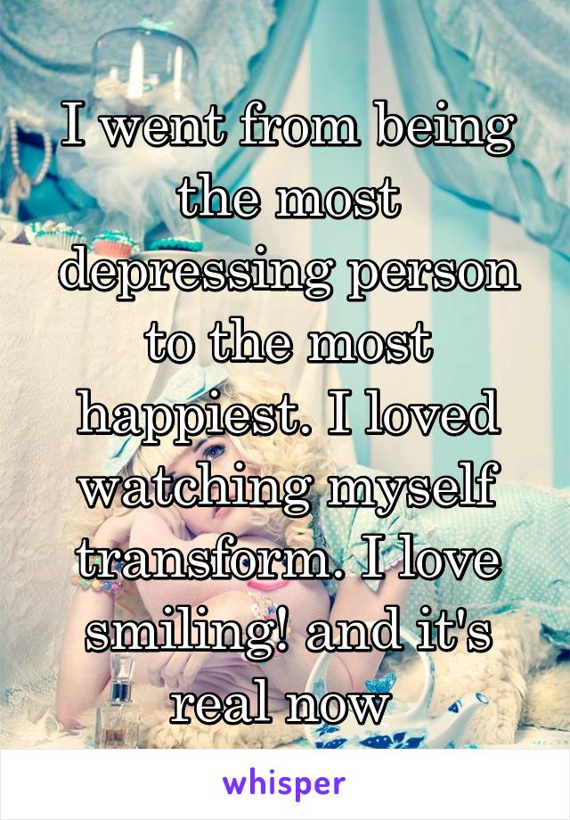 I went from being the most depressing person to the most happiest. I loved watching myself transform. I love smiling! and it's real now 