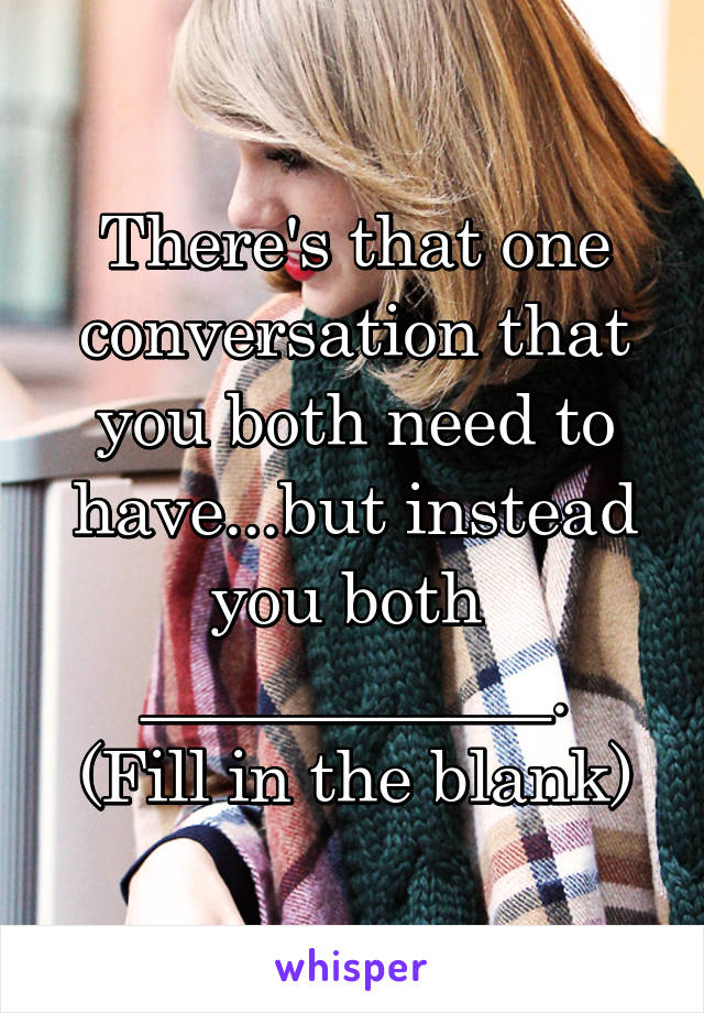 There's that one conversation that you both need to have...but instead you both  ____________.
(Fill in the blank)