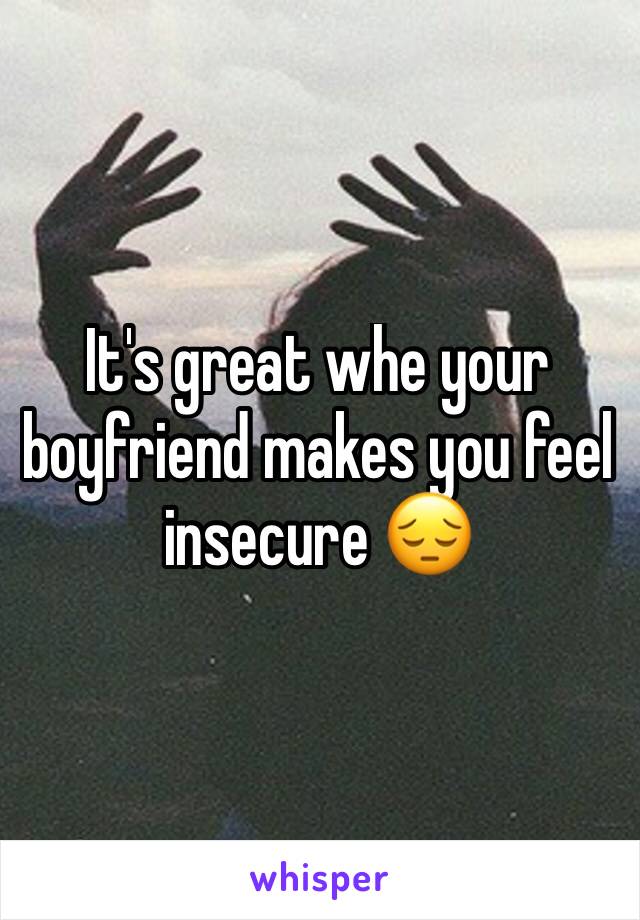 It's great whe your boyfriend makes you feel insecure 😔