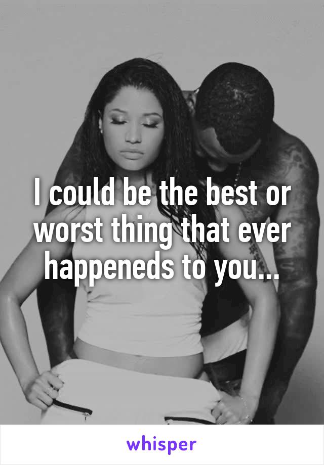 I could be the best or worst thing that ever happeneds to you...