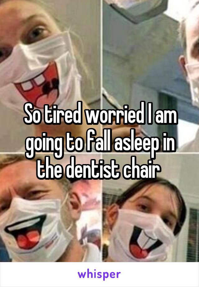 So tired worried I am going to fall asleep in the dentist chair 