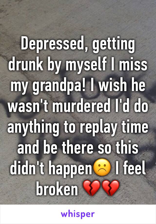 Depressed, getting drunk by myself I miss my grandpa! I wish he wasn't murdered I'd do anything to replay time and be there so this didn't happen☹️ I feel broken 💔💔