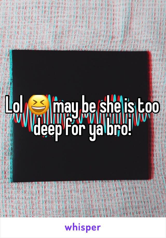 Lol 😆 may be she is too deep for ya bro!