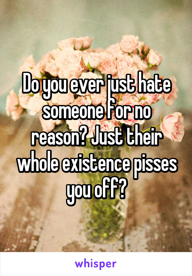 Do you ever just hate someone for no reason? Just their whole existence pisses you off?