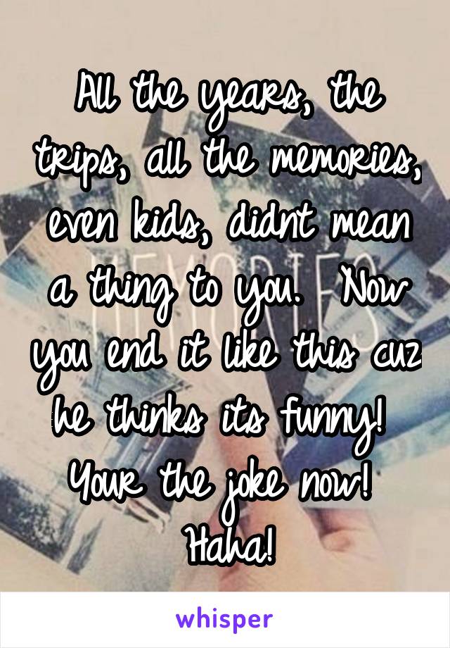 All the years, the trips, all the memories, even kids, didnt mean a thing to you.  Now you end it like this cuz he thinks its funny!  Your the joke now!  Haha!