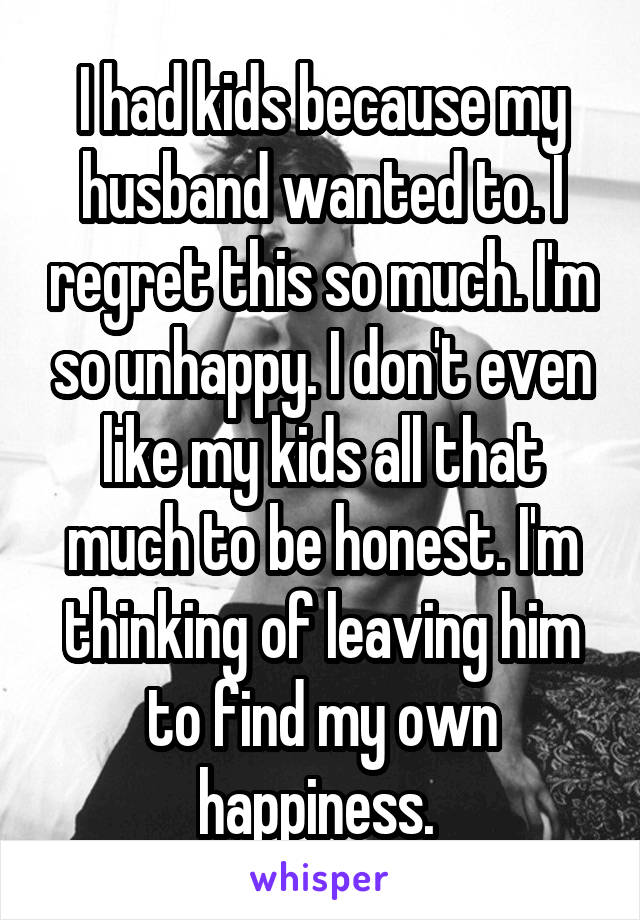 I had kids because my husband wanted to. I regret this so much. I'm so unhappy. I don't even like my kids all that much to be honest. I'm thinking of leaving him to find my own happiness. 