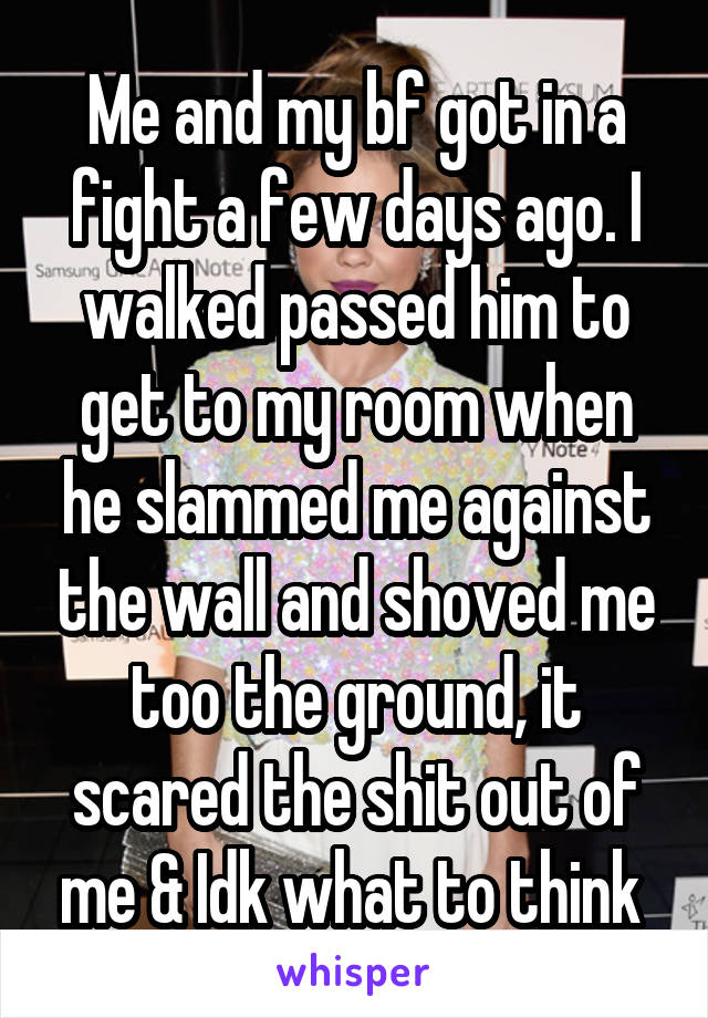 Me and my bf got in a fight a few days ago. I walked passed him to get to my room when he slammed me against the wall and shoved me too the ground, it scared the shit out of me & Idk what to think 