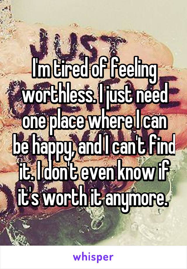 I'm tired of feeling worthless. I just need one place where I can be happy, and I can't find it. I don't even know if it's worth it anymore. 