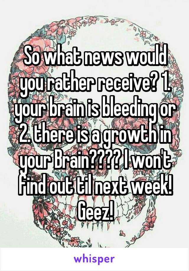 So what news would you rather receive? 1. your brain is bleeding or 2. there is a growth in your Brain???? I won't find out til next week! Geez!