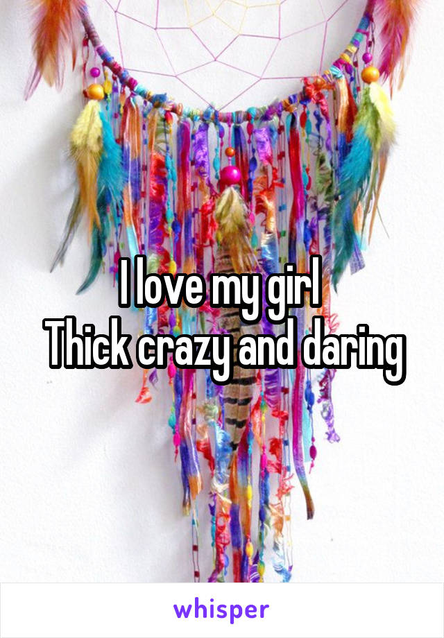 I love my girl 
Thick crazy and daring