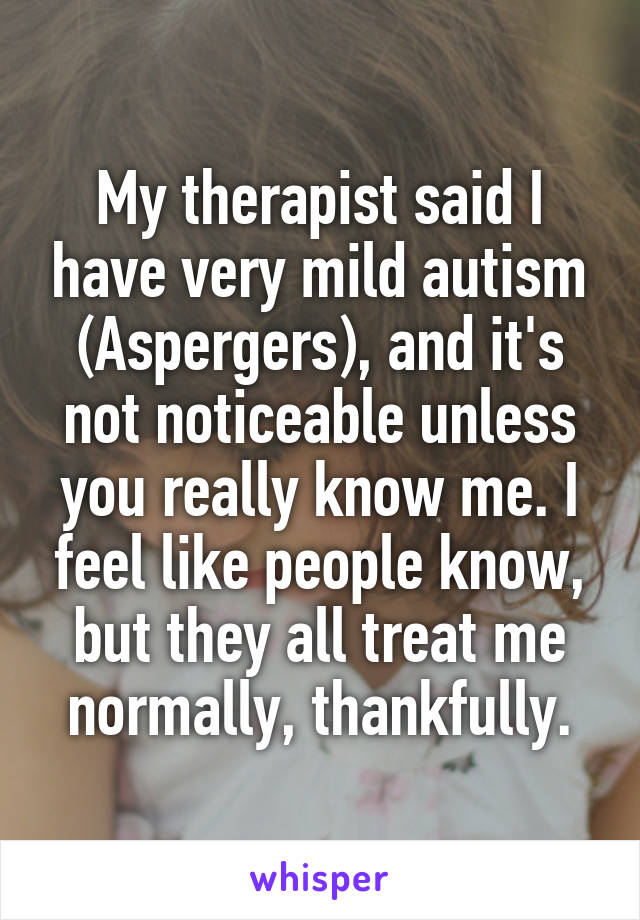 My therapist said I have very mild autism (Aspergers), and it's not noticeable unless you really know me. I feel like people know, but they all treat me normally, thankfully.