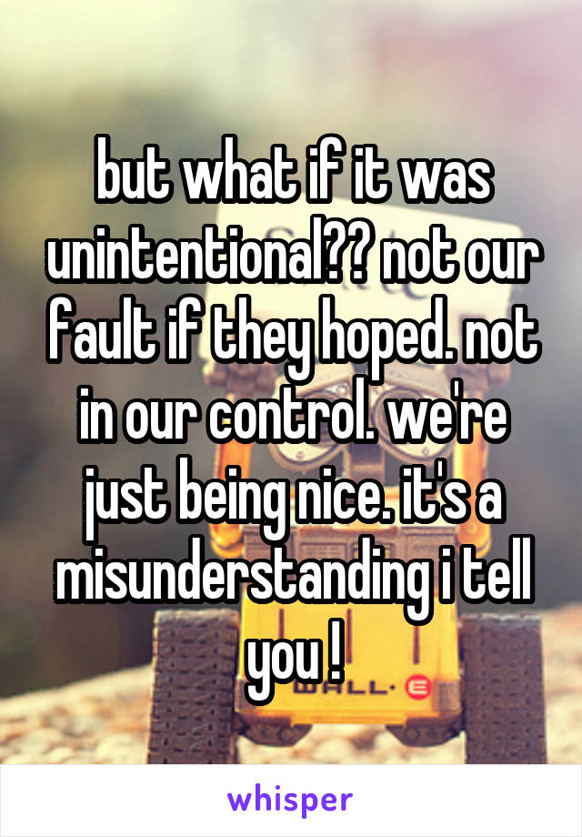 but what if it was unintentional?? not our fault if they hoped. not in our control. we're just being nice. it's a misunderstanding i tell you !