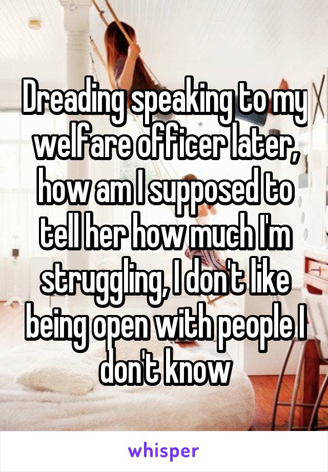 Dreading speaking to my welfare officer later, how am I supposed to tell her how much I'm struggling, I don't like being open with people I don't know