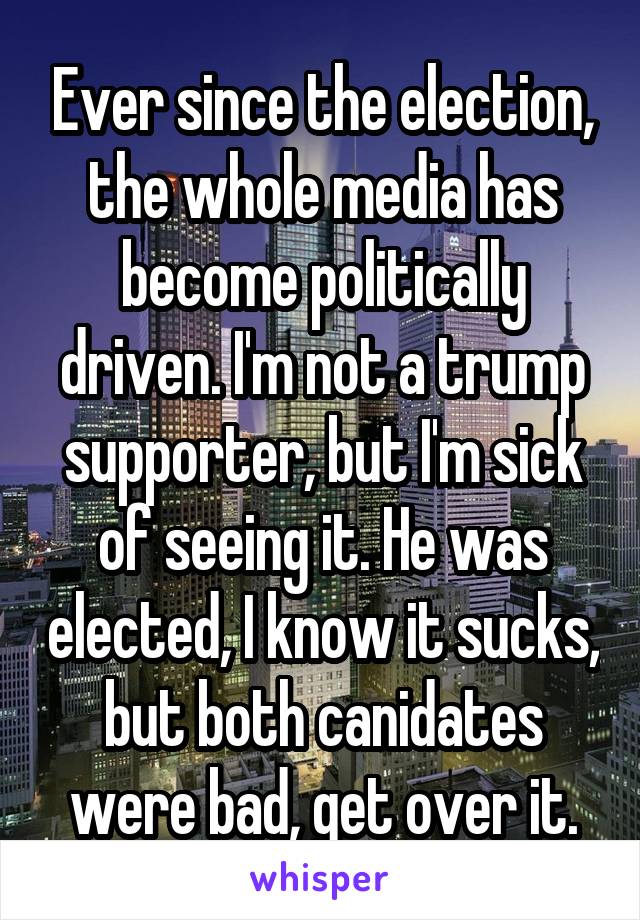 Ever since the election, the whole media has become politically driven. I'm not a trump supporter, but I'm sick of seeing it. He was elected, I know it sucks, but both canidates were bad, get over it.