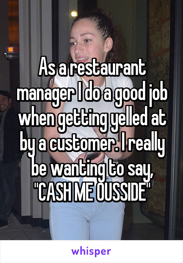 As a restaurant manager I do a good job when getting yelled at by a customer. I really be wanting to say, "CASH ME OUSSIDE"