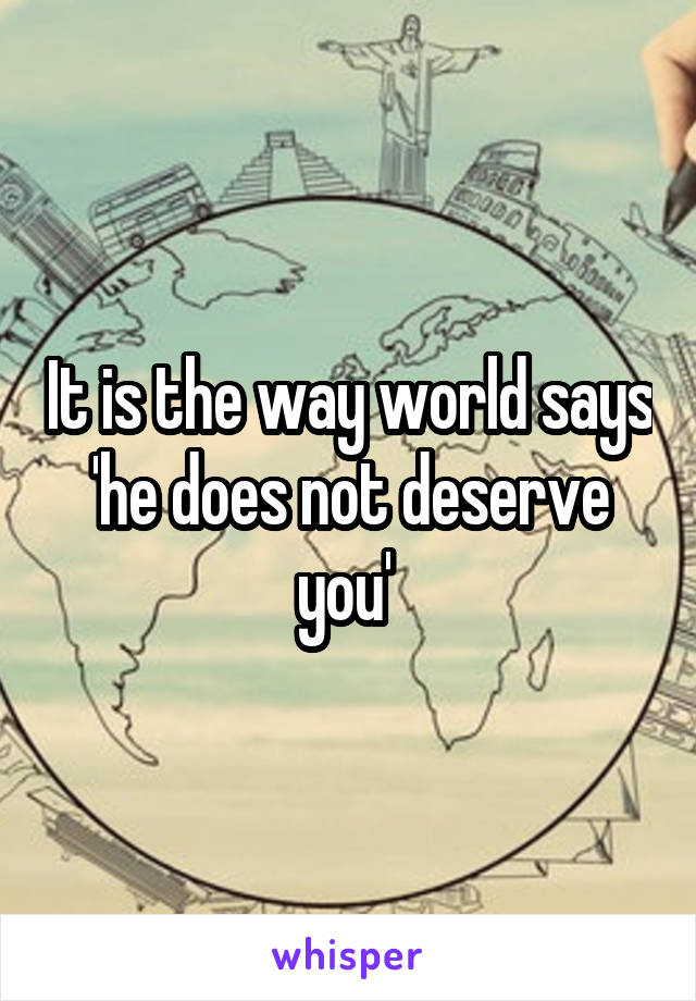 It is the way world says 'he does not deserve you' 