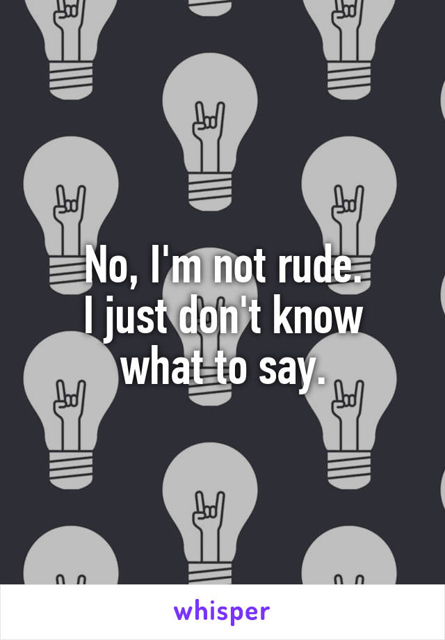 No, I'm not rude.
I just don't know what to say.
