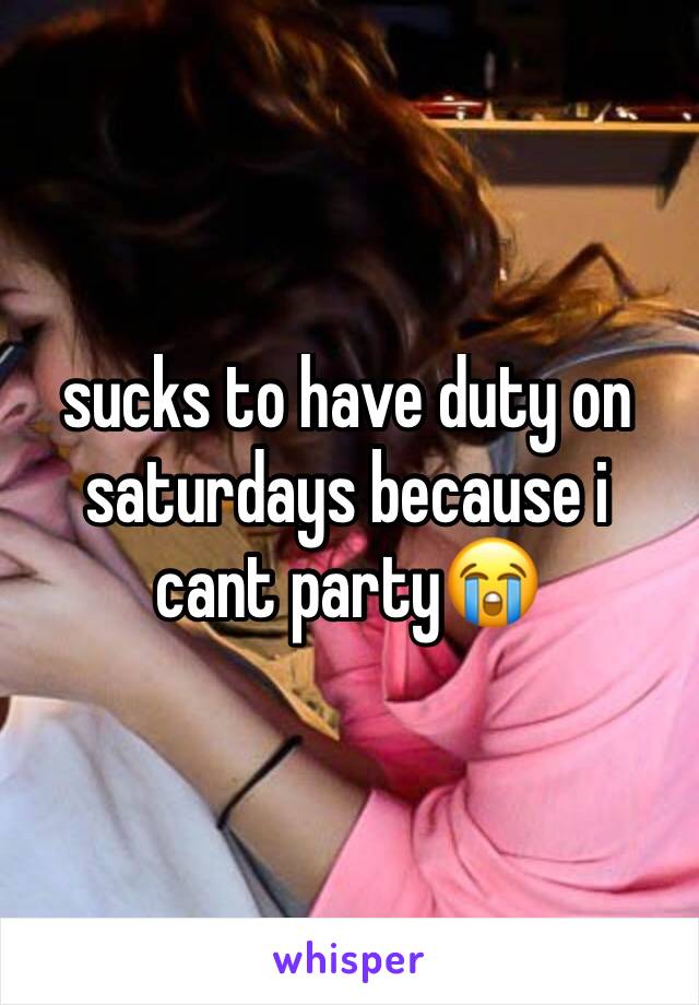 sucks to have duty on saturdays because i cant party😭