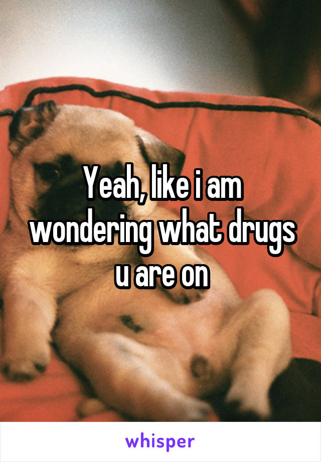 Yeah, like i am wondering what drugs u are on