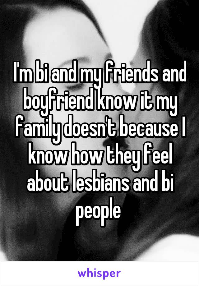 I'm bi and my friends and boyfriend know it my family doesn't because I know how they feel about lesbians and bi people 