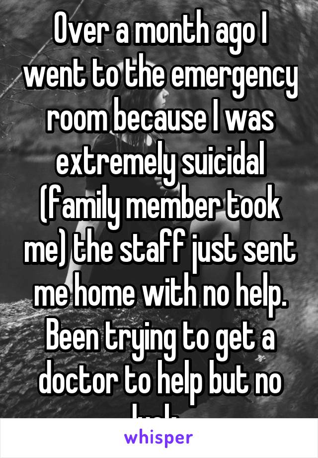 Over a month ago I went to the emergency room because I was extremely suicidal (family member took me) the staff just sent me home with no help. Been trying to get a doctor to help but no luck. 