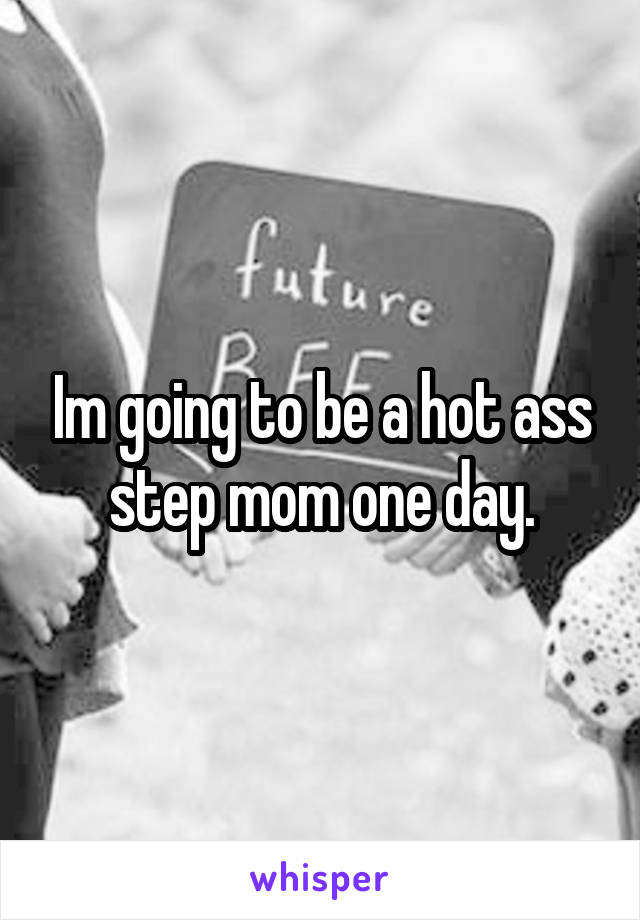 Im going to be a hot ass step mom one day.