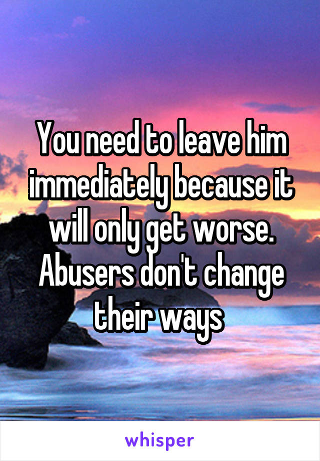 You need to leave him immediately because it will only get worse. Abusers don't change their ways 