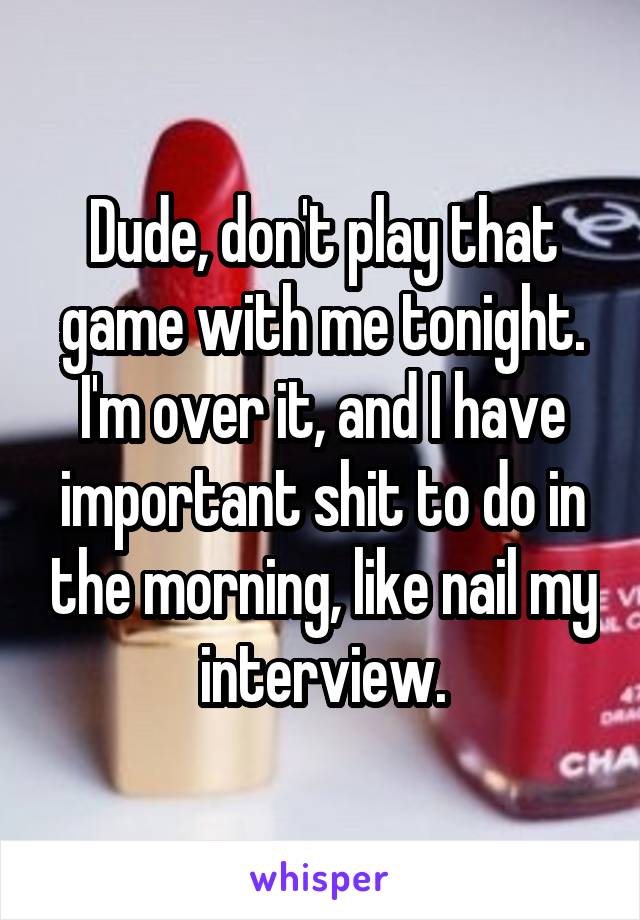 Dude, don't play that game with me tonight.
I'm over it, and I have important shit to do in the morning, like nail my interview.