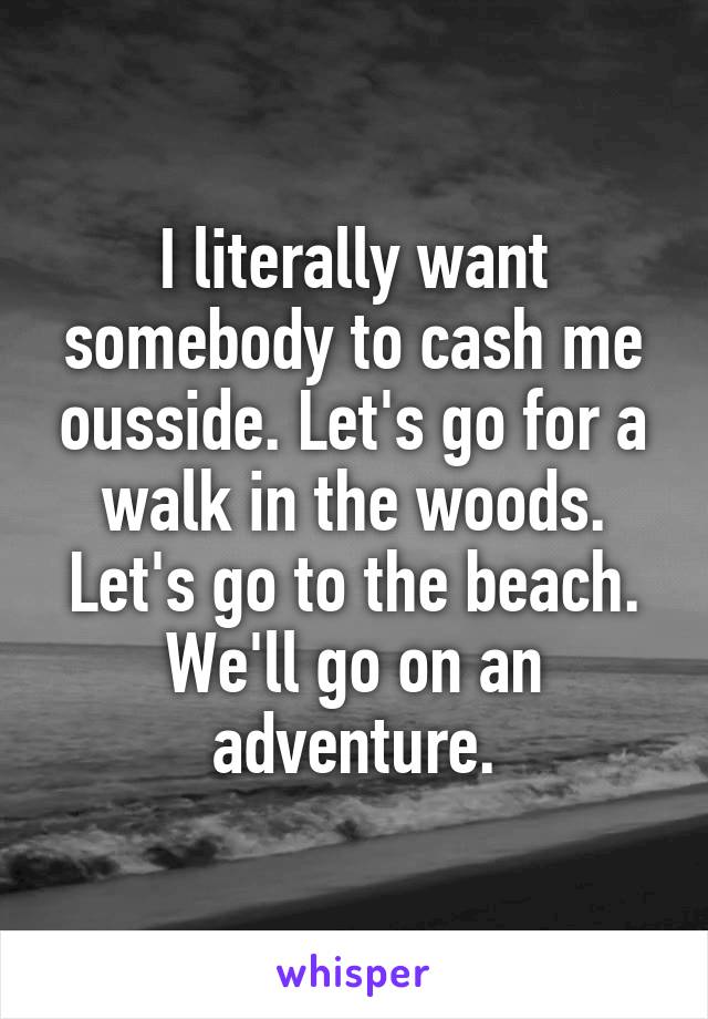 I literally want somebody to cash me ousside. Let's go for a walk in the woods. Let's go to the beach. We'll go on an adventure.