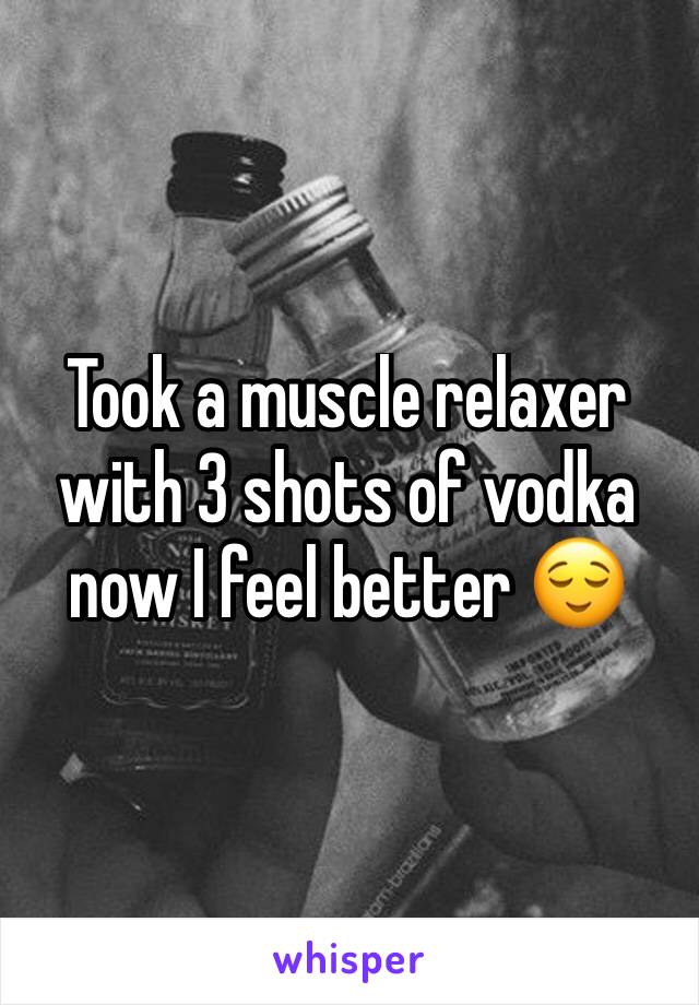 Took a muscle relaxer with 3 shots of vodka now I feel better 😌