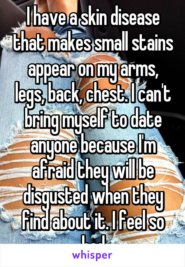 I have a skin disease that makes small stains appear on my arms, legs, back, chest. I can't bring myself to date anyone because I'm afraid they will be disgusted when they find about it. I feel so bad