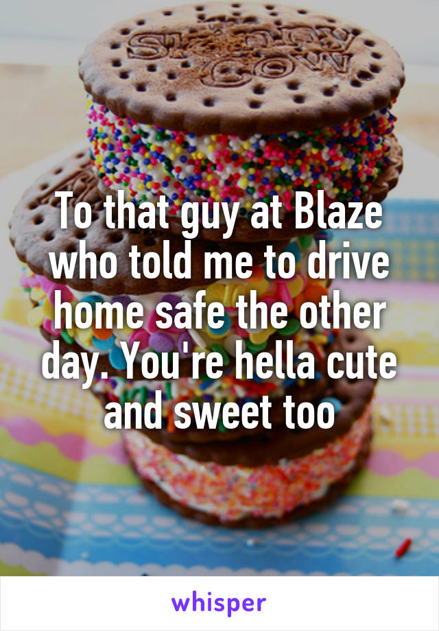 To that guy at Blaze who told me to drive home safe the other day. You're hella cute and sweet too