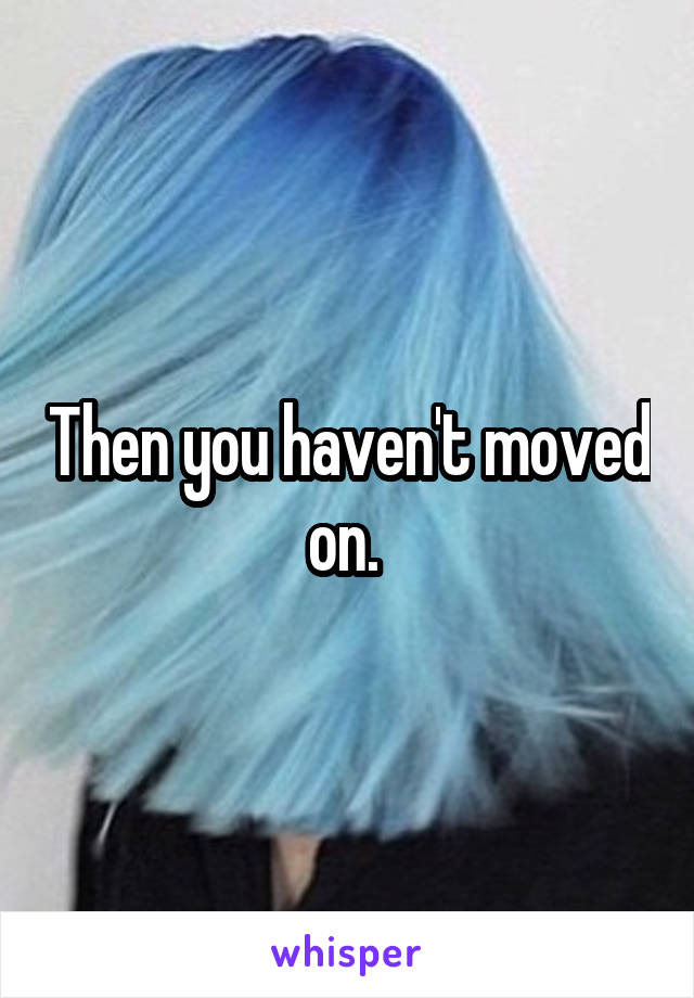 Then you haven't moved on. 