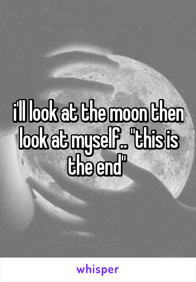 i'll look at the moon then look at myself.. "this is the end" 