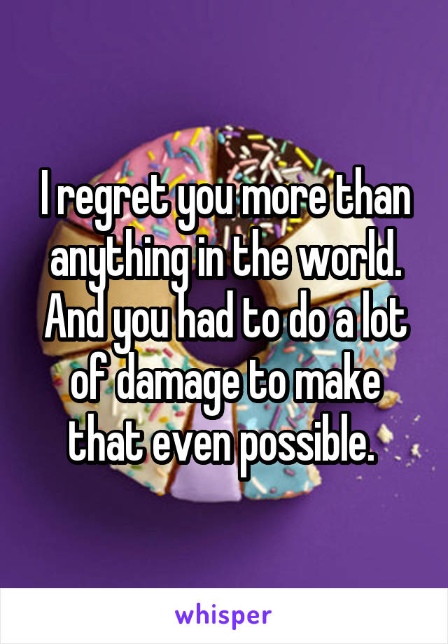 I regret you more than anything in the world. And you had to do a lot of damage to make that even possible. 