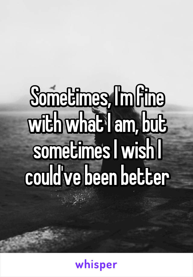 Sometimes, I'm fine with what I am, but sometimes I wish I could've been better