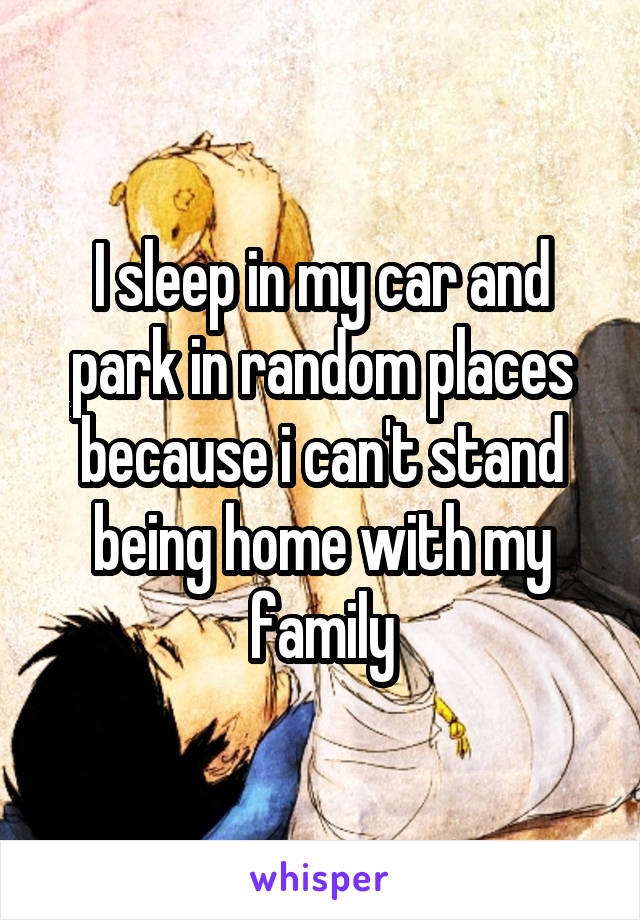 I sleep in my car and park in random places because i can't stand being home with my family