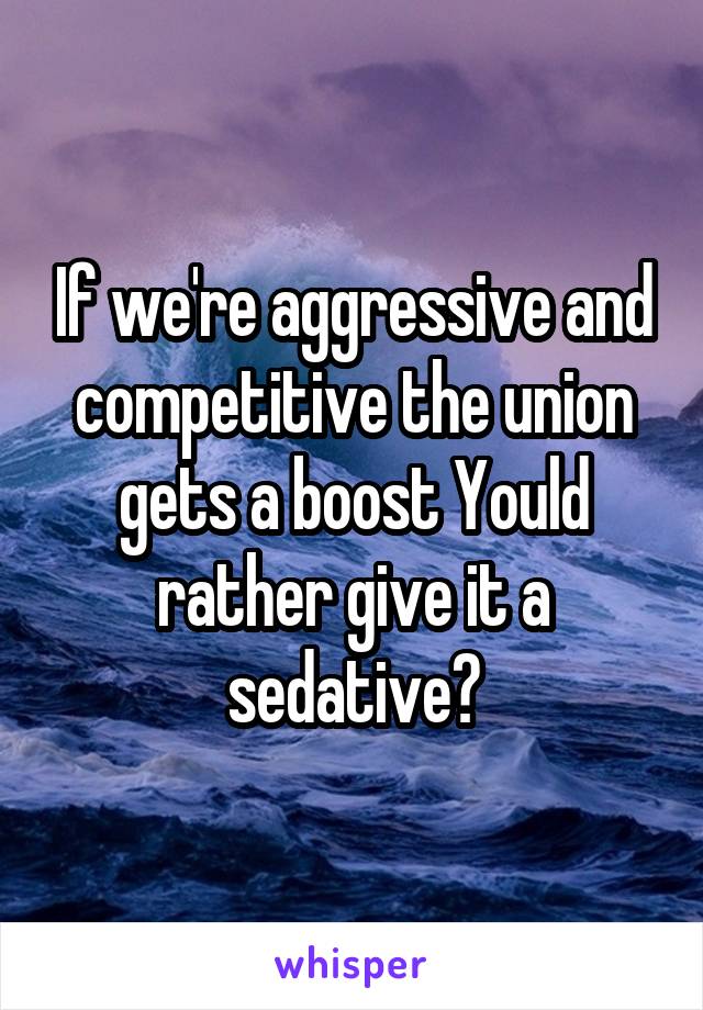 If we're aggressive and competitive the union gets a boost Yould rather give it a sedative?