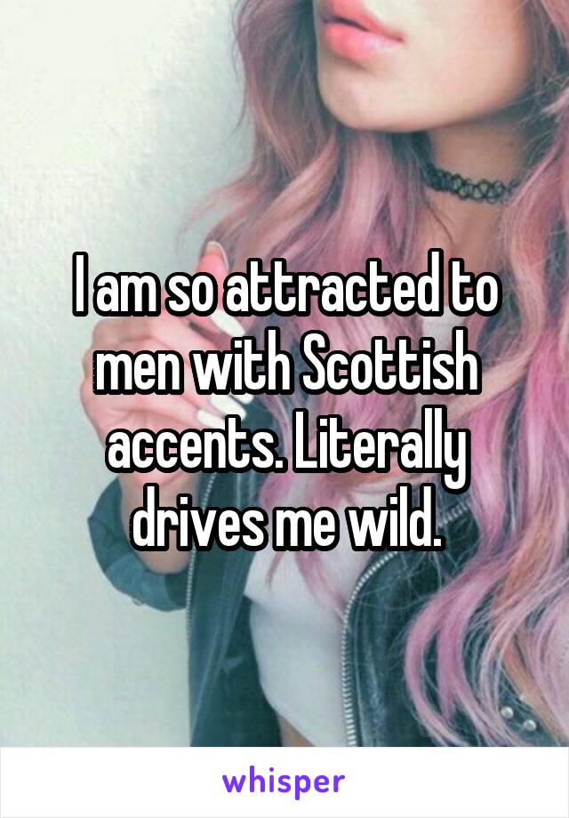 I am so attracted to men with Scottish accents. Literally drives me wild.