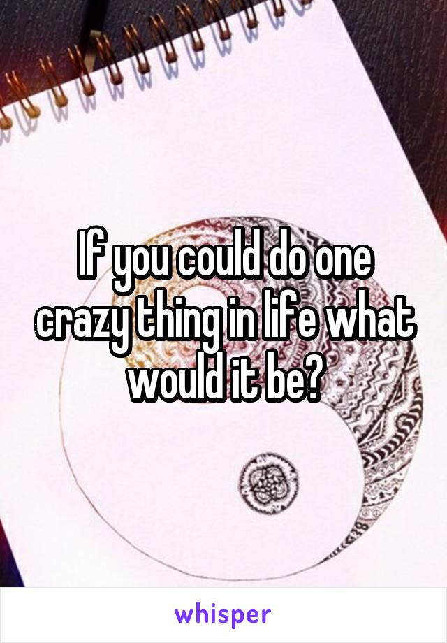 If you could do one crazy thing in life what would it be?