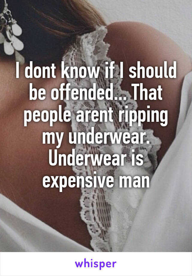 I dont know if I should be offended... That people arent ripping my underwear. Underwear is expensive man
