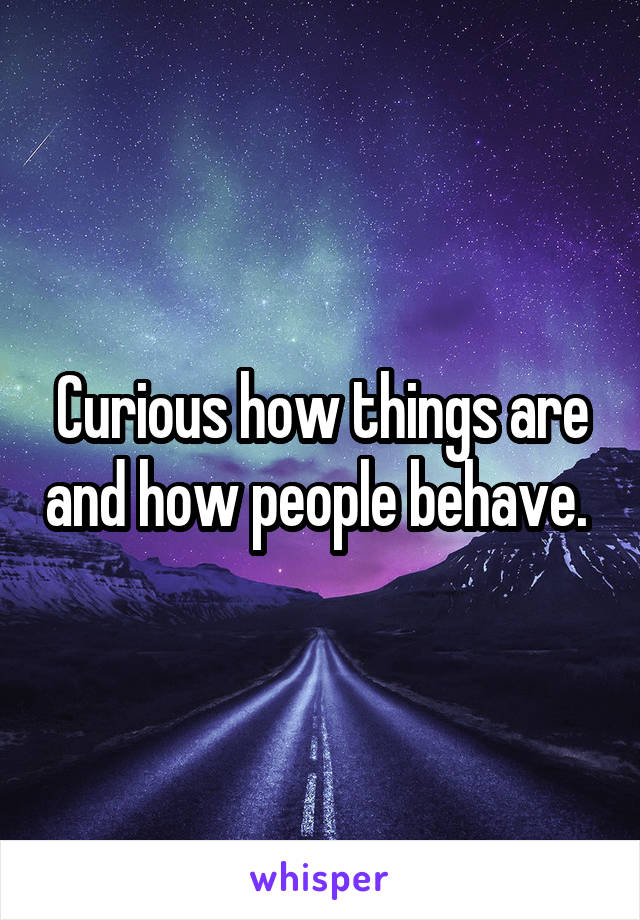 Curious how things are and how people behave. 