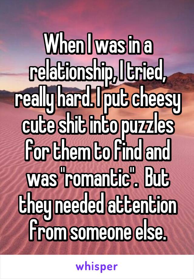 When I was in a relationship, I tried, really hard. I put cheesy cute shit into puzzles for them to find and was "romantic".  But they needed attention from someone else.