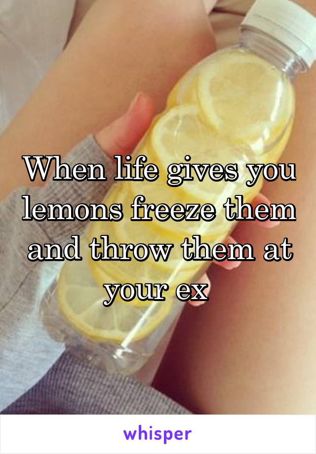 When life gives you lemons freeze them and throw them at your ex 