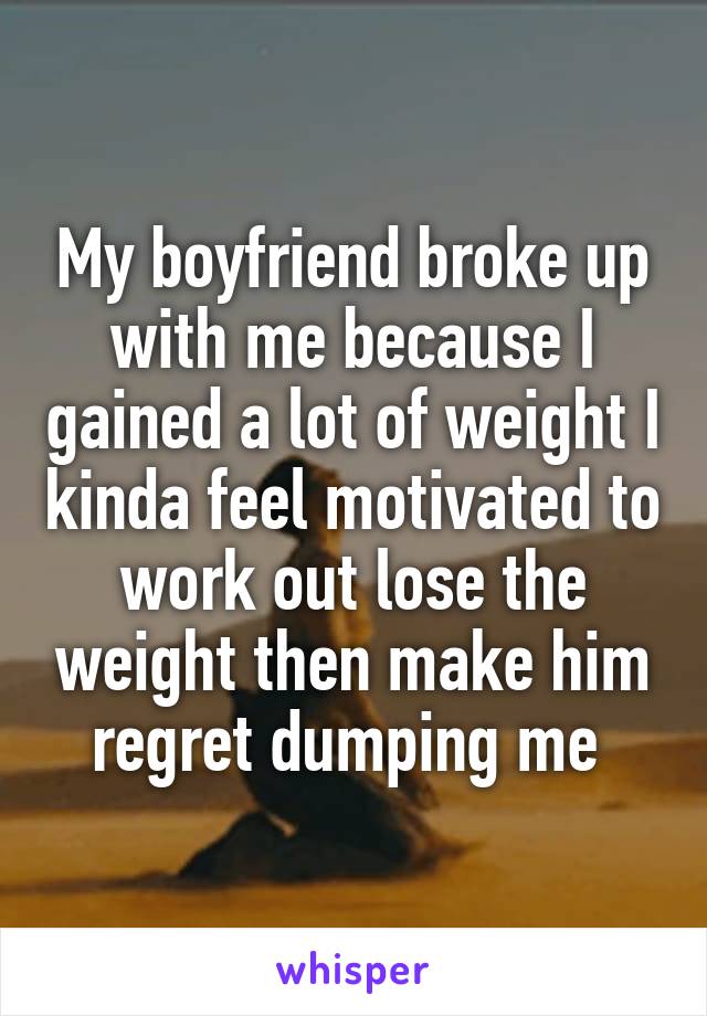 My boyfriend broke up with me because I gained a lot of weight I kinda feel motivated to work out lose the weight then make him regret dumping me 