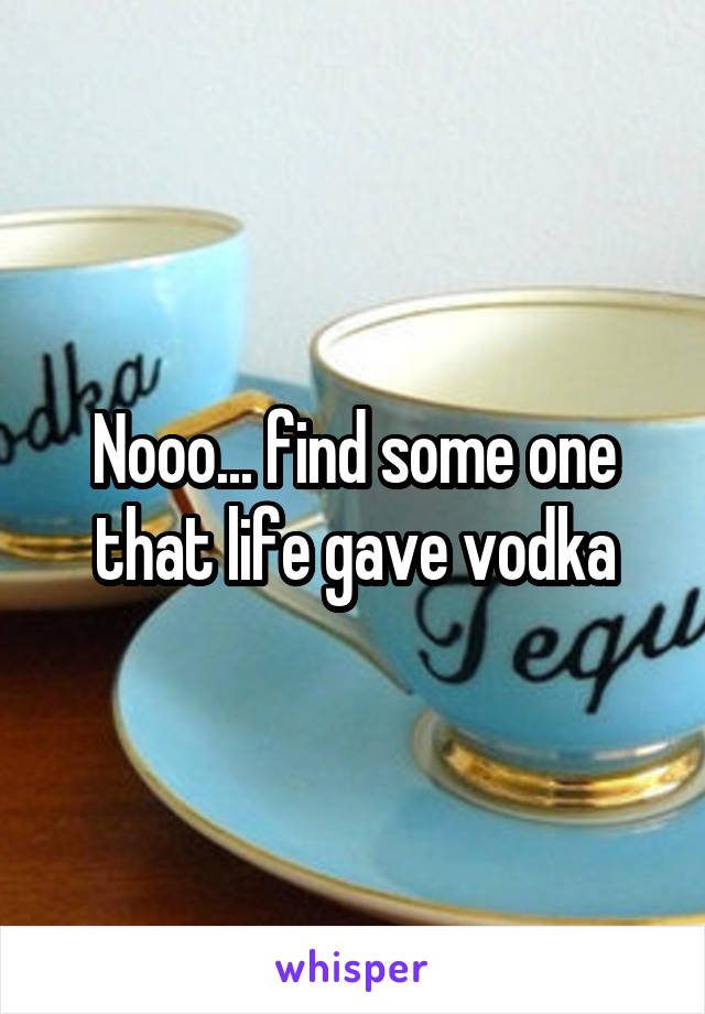 Nooo... find some one that life gave vodka