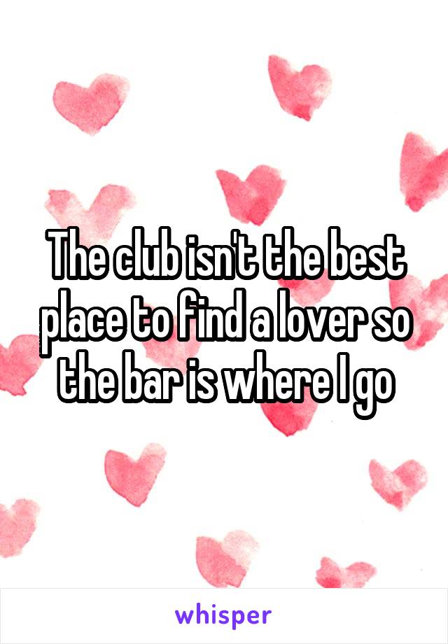 The club isn't the best place to find a lover so the bar is where I go